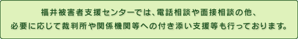 福井被害者支援センターでは、電話相談や面接相談の他、必要に応じて裁判所や関係機関等への付き添い支援等も行っております。